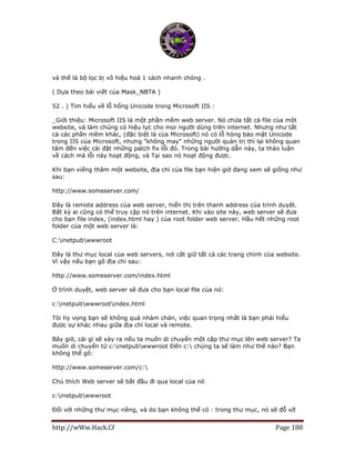 http://wWw.Hack.Cf Page 188
và thế là bộ lọc bị vô hiệu hoá 1 cách nhanh chóng .
( Dựa theo bài viết của Mask_NBTA )
52 . ) Tìm hiểu về lỗ hổng Unicode trong Microsoft IIS :
_Giới thiệu: Microsoft IIS là một phần mềm web server. Nó chứa tất cả file của một
website, và làm chúng có hiệu lực cho mọi người dùng trên internet. Nhưng như tất
cả các phần mềm khác, (đặc biệt là của Microsoft) nó có lỗ hỏng bảo mật Unicode
trong IIS của Microsoft, nhưng "không may" những người quản trị thì lại không quan
tâm đến việc cài đặt những patch fix lỗi đó. Trong bài hướng dẫn này, ta thảo luận
về cách mà lỗi này hoạt động, và Tại sao nó hoạt động được.
Khi bạn viếng thăm một website, địa chỉ của file bạn hiện giờ đang xem sẽ giống như
sau:
http://www.someserver.com/
Đây là remote address của web server, hiển thị trên thanh address của trình duyệt.
Bất kỳ ai cũng có thể truy cập nó trên internet. Khi vào site này, web server sẽ đưa
cho bạn file index, (index.html hay ) của root folder web server. Hầu hết những root
folder của một web server là:
C:inetpubwwwroot
Đây là thư mục local của web servers, nơi cất giữ tất cả các trang chính của website.
Vì vậy nếu bạn gõ địa chỉ sau:
http://www.someserver.com/index.html
Ở trình duyệt, web server sẽ đưa cho bạn local file của nó:
c:inetpubwwwrootindex.html
Tôi hy vọng bạn sẽ không quá nhàm chán, việc quan trọng nhất là bạn phải hiểu
được sự khác nhau giữa địa chỉ local và remote.
Bây giờ, cái gì sẽ xảy ra nếu ta muốn di chuyển một cặp thư mục lên web server? Ta
muốn di chuyển từ c:inetpubwwwroot Đến c: chúng ta sẽ làm như thế nào? Bạn
không thể gõ:
http://www.someserver.com/c:
Chú thích Web server sẽ bắt đầu đi qua local của nó
c:inetpubwwwroot
Đối với những thư mục riêng, và do bạn không thể có : trong thư mục, nó sẽ đỗ vỡ
 