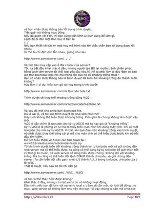 http://wWw.Hack.Cf Page 189
và bạn nhận được thông báo lỗi trong trình duyệt.
Tiếc quá! nó không hoạt động.
Nếu đã quen với FTP, thì bạn cũng biết lệnh DIRUP dùng để làm gì.
Lệnh để đi đến một thư mục ở trên là
/../
Nếu bạn thiết kế bất kỳ web hay mã html nào thì chắc chắn bạn sẽ dùng được rất
nhiều.
Vì thế ta chỉ đặt lệnh lẫn nhau, giống như sau
http://www.someserver.com/../../
Và bắt đầu truy cập vào ổ đĩa c local của server?
Tốt, ta bắt đầu khai thác ở đây, nhưng người tạo IIS lại muốn tránh phiền phức,
bằng cách làm server từ chối loại yêu cầu này.Vì thế ta phải làm gì đây?Bạn có bao
giờ thử download một file mà trong tên của nó có khoảng trống chưa?
Bạn có nhận được thông báo là trình duyệt đã biến đổi khoảng trống đó thành %20
không?
Hãy làm 1 ví dụ. Nếu bạn gõ cái này trong trình duyệt:
http://www.someserver.com/iis Unicode hole.txt
Trình duyệt sẽ thay thế khoảng trống bằng %20 :
http://www.someserver.com/iis%20unicode%20hole.txt
Và sau đó mới cho phép bạn download file.
Đó là cái gì, và tại sao trình duyệt lại phải làm như thế?
Máy tính không thể hiểu được khoảng trống. Đơn giản là chúng không làm được vậy
thôi.
%20 ở đây chính là Unicode cho ký tự ASCII mà ta hay gọi là “khoảng trống”.
Ký tự ASCII là những ký tự mà ta thấy trên màn hình khi dùng máy tính. Chỉ có một
Unicode cho mỗi ký tự ASCII. Vì thế, khi bạn đưa một khoảng trống vào trình duyệt,
nó phải được thay thế bằng cái gì mà cho máy tính có thể hiểu được trước khi nó bắt
đầu tìm kiếm.
Để tìm hiểu thêm về ASCII các bạn down tại :
www32.brinkster.com/anhdenday/ascii.zip
Từ khi trình duyệt biến đổi khoảng trống thành ký tự Unicode mới và gửi chúng đến
web server mà có thể hiểu được, ta cũng có thể dùng ký tự Unicode để giải thích bất
cứ thứ gì ta muốn, và web server sẽ cũng hiểu được chúng. Không chỉ với khoảng
trống. Mà ta cũng có thể biến đổi lệnh DIRUP thành Unicode, và gửi chúng đến
server. Ta cần biến đổi dấu gạch chéo (/) thành /../../ trong Unicode. Unicode của /
là %5C .
Thật là tuyệt, nếu sau đó tôi chỉ cần gõ
http://www.someserver.com/..%5C.. %5C/
và tôi có thể thấy host được không?
Khai thác ở đây, nhưng có một vài lý do nó không hoạt động.
Đầu tiên, nếu bạn đã làm với server’s local c: Bạn sẽ cần một vài thứ để đóng thư
mục. Web server sẽ không làm như vậy cho bạn. Vì vậy chúng ta cần mở cmd.exe
 