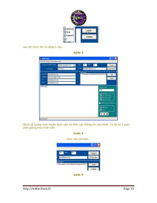 http://wWw.Hack.Cf Page 19
sau đó chọn file và attach vào
bước 3
đánh số lượng mail muốn bom vào và điền các thông tin cần thiết. Ta sẽ có 1 giao
diện giống như hình trên
bước 4
click vào connect :
bước 5
 