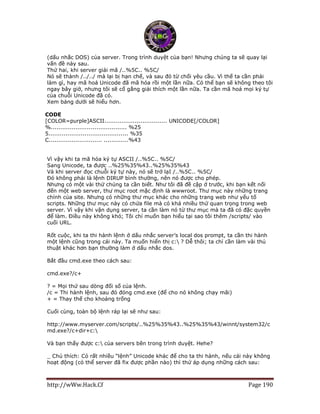 http://wWw.Hack.Cf Page 190
(dấu nhắc DOS) của server. Trong trình duyệt của bạn! Nhưng chúng ta sẽ quay lại
vấn đề này sau.
Thứ hai, khi server giải mã /..%5C.. %5C/
Nó sẽ thành /../../ mà lại bị hạn chế, và sau đó từ chối yêu cầu. Vì thế ta cần phải
làm gì, hay mã hoá Unicode đã mã hóa rồi một lần nữa. Có thể bạn sẽ không theo tôi
ngay bây giờ, nhưng tôi sẽ cố gắng giải thích một lần nữa. Ta cần mã hoá mọi ký tự
của chuỗi Unicode đã có.
Xem bảng dưới sẽ hiểu hơn.
CODE
[COLOR=purple]ASCII................................. UNICODE[/COLOR]
%........................................ %25
5.......................................... %35
C............................ .............%43
Vì vậy khi ta mã hóa ký tự ASCII /..%5C.. %5C/
Sang Unicode, ta được ..%25%35%43..%25%35%43
Và khi server đọc chuỗi ký tự này, nó sẽ trở lạI /..%5C.. %5C/
Đó không phải là lệnh DIRUP bình thường, nên nó được cho phép.
Nhưng có một vài thứ chúng ta cần biết. Như tôi đã đề cập ở trước, khi bạn kết nối
đến một web server, thư mục root mặc định là wwwroot. Thư mục này những trang
chính của site. Nhưng có những thư mục khác cho những trang web như yếu tố
scripts. Những thư mục này có chứa file mà có khá nhiều thứ quan trọng trong web
server. Vì vậy khi vận dụng server, ta cần làm nó từ thư mục mà ta đã có đặc quyền
để làm. Điều này không khó; Tôi chỉ muốn bạn hiểu tại sao tôi thêm /scripts/ vào
cuối URL.
Rốt cuộc, khi ta thi hành lệnh ở dấu nhắc server’s local dos prompt, ta cần thi hành
một lệnh cũng trong cái này. Ta muốn hiển thị c: ? Dễ thôi; ta chỉ cần làm vài thủ
thuật khác hơn bạn thường làm ở dấu nhắc dos.
Bắt đầu cmd.exe theo cách sau:
cmd.exe?/c+
? = Mọi thứ sau dòng đối số của lệnh.
/c = Thi hành lệnh, sau đó đóng cmd.exe (để cho nó không chạy mãi)
+ = Thay thế cho khoảng trống
Cuối cùng, toàn bộ lệnh ráp lại sẽ như sau:
http://www.myserver.com/scripts/..%25%35%43..%25%35%43/winnt/system32/c
md.exe?/c+dir+c:
Và bạn thấy được c: của servers bên trong trình duyệt. Hehe?
_ Chú thích: Có rất nhiều “lệnh” Unicode khác để cho ta thi hành, nếu cái này không
hoạt động (có thể server đã fix được phần nào) thì thử áp dụng những cách sau:
 