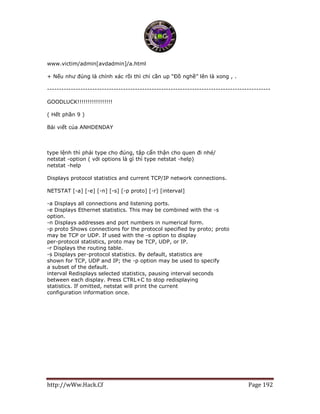 http://wWw.Hack.Cf Page 192
www.victim/admin[avdadmin]/a.html
+ Nếu như đúng là chính xác rồi thì chỉ cần up “Đồ nghề” lên là xong , .
----------------------------------------------------------------------------------------------
GOODLUCK!!!!!!!!!!!!!!!!!
( Hết phần 9 )
Bài viết của ANHDENDAY
type lệnh thì phải type cho đúng, tập cẩn thận cho quen đi nhé/
netstat -option ( với options là gì thì type netstat -help)
netstat -help
Displays protocol statistics and current TCP/IP network connections.
NETSTAT [-a] [-e] [-n] [-s] [-p proto] [-r] [interval]
-a Displays all connections and listening ports.
-e Displays Ethernet statistics. This may be combined with the -s
option.
-n Displays addresses and port numbers in numerical form.
-p proto Shows connections for the protocol specified by proto; proto
may be TCP or UDP. If used with the -s option to display
per-protocol statistics, proto may be TCP, UDP, or IP.
-r Displays the routing table.
-s Displays per-protocol statistics. By default, statistics are
shown for TCP, UDP and IP; the -p option may be used to specify
a subset of the default.
interval Redisplays selected statistics, pausing interval seconds
between each display. Press CTRL+C to stop redisplaying
statistics. If omitted, netstat will print the current
configuration information once.
 