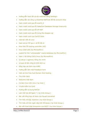 http://wWw.Hack.Cf Page 2
 hướng dẫn hack tất cả các webmail bằng fakelogin
 hướng dẫn xài công cụ Essential NetTools để lấy account chùa
 hack credit card qua lỗi acart2_0
 hack credit card qua lỗi SalesCart Database Storage Insecurity
 hack credit card qua lỗi VP-ASP
 hack credit card qua lỗi trong file shopper.cgi
 hack credit card của Cart32 Sites
 một bài viết về cvv2
 hack server NT qua 1 số lỗi đã cũ
 khai thác lỗi hosting controller (HC)
 linux shell utils (by Microsoftvn)
 exploit for the "unbreakable" oracle database (by Microsoftvn)
 hack 1 hệ thống CisCo linux (by Microsoftvn)
 tự setup 1 cgiproxy riêng cho minh
 sơ qua về tấn công từ chối dịch vụ
 tổng hợp các lệnh của mIRC
 hướng dẫn làm một freedback form
 một vài link Free Sub Domain And Hosting
 Thư Viện Sách
 Welcome Việt Nam
 Cơ bản Cron trên Unix ( by Vicki )
 3 bước kiểm tra Card
 Hướng dẫn sử dụng NetCat
 Làm thế nào để Spam ? ( by Vicki Group )
 Bài viết tổng hợp về Hack của Squall Leonahart
 Tìm hiểu về SQL Injection ( by Vicki Group )
 Tìm hiểu về tràn ngăn xếp trên Windows ( by Vicki Group )
 Bài viết thoả hiệp Vnexpress của VKDT ( by Vicki Group )
 