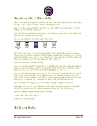 http://wWw.Hack.Cf Page 21
Windows,Hard Drive Killer
okies ! hôm nay mình sẽ giới thiệu đến các bạn 1 vài phần mềm vô cùng nguy hiểm !
chỉ cần 1 click chuột là ổ cứng của bạn tiêu ngay lập tức !
chú ý: chỉ đọc, nếu thực hành ngay trên máy bạn, 99% ổ cứng của bạn sẽ hỏng !
không khuyến khích đi phá hoại !
đầu tiên các bạn download chương trình có tên hdkp4 tại đây. đây là sản phẩm của
website http://www.hackology.com
sau khi unzip các bạn thấy tất cả có 5 file, okies:
công việc " phá hoại" cực kì đơn giản chỉ bằng 2 click chuột vào file hdkp.exe như
hình trên là........ổ cứng của bạn sẽ chết ngay trong lần sau khởi động máy! chớ có
dại mà thực hành ngay, trừ khi bạn muốn thay ổ cứng mới, còn nếu không, kỹ thuật
phục hồi ổ cứng sau khi dính con này chưa có ở việt nam !
giải thích quá trình làm hỏng ổ cứng:
ngay sau khi click vào file, chương trình sẽ bắt đầu phá hoại tất cả data trên ổ cứng
của bạn, mặc dù cho bạn có dừng chương trình giữa chừng thì vẫn thế ! trong lần
sau khởi động máy tính chương trình sẽ tự động tiếp tục chạy !
chương trình này hoạt động nhờ vào thay đổi những thông tin trong file .bat vốn rất
quan trọng trong windows ! nó sẽ phá các track từ ổ cứng và bạn khó mà có thể
phục hồi lại dữ liệu hay làm gì với ổ cứng bạn có, sau khi chạy chương trình ổ cứng
của bạn coi như là cục sắt ! không làm gì được ngoài cách vứt vào sọt rác !
chú ý : chương trình này không làm việc trên những ổ cứng dòng MACS !
Ngoài ra, mình còn có 1 vài phần mềm khác muốn...chia sẻ với các bạn, tính chất
cũng là phá hoại y như thế, hdd và windows , nhưng với mức độ nhẹ hơn
các bạn có thể dowload format winkill winkill32
+++++++++++++++++++
anhlanonline@yahoo.com
Sử Dụng Nuke
 