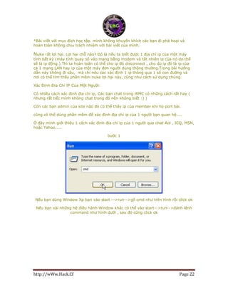 http://wWw.Hack.Cf Page 22
*Bài viết với mục đích học tập. mình không khuyến khích các bạn đi phá hoại và
hoàn toàn không chịu trách nhiệm với bài viết của mình.
NuKe rất lợi hại. Lợi hại chỗ nào? Đó là nếu ta biết được 1 địa chỉ ip của một máy
tính bất kỳ (máy tính quay số vào mạng bằng modem và tất nhiên ip của nó do thế
sẽ là ip động.) Thì ta hoàn toàn có thể cho ip đó disconnect , cho dù ip đó là ip của
cả 1 mạng LAN hay ip của một máy đơn người dùng thông thường.Trong bài hướng
dẫn này không đi sâu, mà chỉ nêu các xác định 1 ip thông qua 1 số con đường và
nơi có thể tìm thấy phần mềm nuke lợi hại này, cũng như cách sử dụng chúng.
Xác Định Địa Chỉ IP Của Một Người:
Có nhiều cách xác định địa chỉ ip, Các bạn chat trong iRMC có những cách rất hay (
nhưng rất tiếc mình không chat trong đó nên không biết :) )
Còn các bạn admin của site nào đó có thể thấy ip của member khi họ port bài.
cũng có thể dùng phần mềm để xác định địa chỉ ip của 1 người bạn quan hệ....
Ở đây mình giới thiệu 1 cách xác định địa chỉ ip của 1 người qua chat Aol , ICQ, MSN,
hoặc Yahoo.....
bước 1
Nếu bạn dùng Window Xp bạn vào start -->run-->gõ cmd như trên hình rồi click ok
Nếu bạn xài những hệ điều hành Window khác có thể vào start-->run-->đánh lệnh
command như hình dưới , sau đó cũng click ok
 