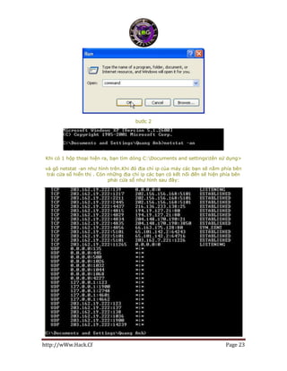 http://wWw.Hack.Cf Page 23
bước 2
Khi có 1 hộp thoại hiện ra, bạn tìm dòng C:Documents and settingstên sử dụng>
và gõ netstat -an như hình trên.Khi đó địa chỉ ip của máy các bạn sẽ nằm phía bên
trái cửa sổ hiển thị . Còn những địa chỉ ip các bạn có kết nối đến sẽ hiện phía bên
phải cửa sổ như hình sau đây:
 
