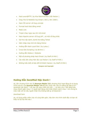 http://wWw.Hack.Cf Page 3
 Hack anon@FTP ( by Kha Administrator Việt Hacker )
 Chạy File từ WebSite hay Email ( IE5.5, Win 2000 )
 Hack IIS server với bug unicode
 Format hard disk bằng email
 Mask Link
 Trojan chạy ngay sau khi mở email
 Hack Apache server với bug phf , và một số Bug khác
 Gửi thư nặc danh, bomb thử bằng Telnet
 Xâm nhập máy tính khi đang Online
 Hướng dẫn Hack Local Site ( by Lukos )
 Cross Site Scripting ( by Binhnx )
 Hướng dẫn Deface 1 Website
 Một số phương pháp Hack Email ( by Staff of HVA )
 Các kiểu tấn công hiện đại của Hacker ( by Staff of HVA )
 Những hiểu biết cở bản để trở thành Hacker ( by Staff of HVA )
Designer and Copyright
Hướng Dẫn SendMail Nặc Danh !
ok, tên chương trình này là Anonym Mailer 2.0, phương thức hoạt động là sử dụng
chính server của Anonym Mailer 2.0 để làm công việc vốn dĩ chẳng tốt đẹp gì là "
sendmail nặc danh" ! cái này rất nguy hiểm đó nha......nó làm cho 1 đôi đang yêu
nhau thành giận nhau ! 2 người bạn đang chơi thân thành oánh nhau ! nói chung là
méo mặt với nó nếu người nhận thư không biết gì về blacknet !
download here
ok, sử dụng phần mềm này vô cùng đơn giản, hãy làm như hình dưới đây và bạn sẽ
thấy nó lợi hại thế nào !
 