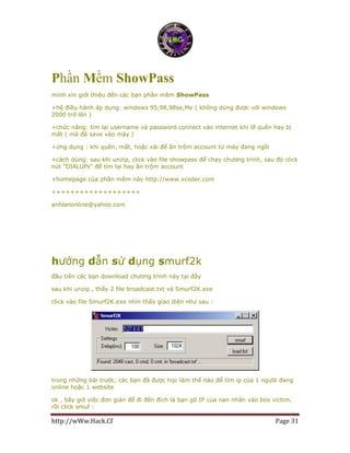 http://wWw.Hack.Cf Page 31
Phần Mềm ShowPass
mình xin giới thiệu đến các bạn phần mềm ShowPass
+hệ điều hành áp dụng: windows 95,98,98se,Me ( không dùng được với windows
2000 trở lên )
+chức năng: tìm lại username và password connect vào internet khi lỡ quên hay bị
mất ( mà đã save vào máy )
+ứng dụng : khi quên, mất, hoặc xài để ăn trộm account từ máy đang ngồi
+cách dùng: sau khi unzip, click vào file showpass để chạy chương trình, sau đó click
nút "DIALUPs" để tìm lại hay ăn trộm account
+homepage của phần mềm này http://www.xcoder.com
+++++++++++++++++++
anhlanonline@yahoo.com
hướng dẫn sử dụng smurf2k
đầu tiên các bạn download chương trình này tại đây
sau khi unzip , thấy 2 file broadcast.txt và Smurf2K.exe
click vào file Smurf2K.exe nhìn thấy giao diện như sau :
trong những bài trước, các bạn đã được học làm thế nào để tìm ip của 1 người đang
online hoặc 1 website
ok , bây giờ việc đơn giản để đi đến đích là bạn gõ IP của nạn nhân vào box victim,
rồi click smuf :
 