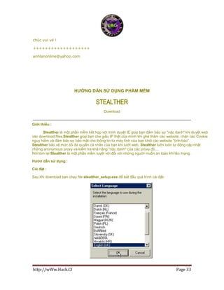 http://wWw.Hack.Cf Page 33
chúc vui vẻ !
+++++++++++++++++++
anhlanonline@yahoo.com
HƯỜNG DẪN SỬ DỤNG PHẦM MỀM
Stealther
Download
Giới thiều :
Stealther là một phần mềm kết hợp với trình duyệt IE giúp bạn đảm bảo sự "nặc danh" khi duyệt web
vào download files,Stealther giúp bạn che giấu IP thật của mình khi ghé thăm các website, chặn các Cookie
nguy hiểm và đảm bảo sự bảo mật cho thông tin từ máy tính của bạn khỏi các website "tình báo".
Stealther bảo vệ mức tối đa quyền cá nhân của bạn khi lướt web, Stealther luôn luôn tự động cập nhật
những anonymous proxy và kiểm tra khả năng "nặc danh" của các proxy đó....
Nói tóm lại Stealther là một phần mềm tuyệt vời đối với những người muốn an toàn khi lên mạng.
Hướn dẫn sử dụng :
Cài đặt :
Sau khi download bạn chạy file stealther_setup.exe để bắt đầu quá trình cài đặt:
 