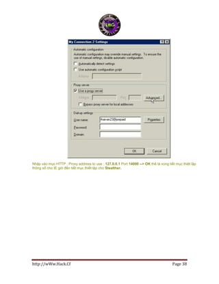 http://wWw.Hack.Cf Page 38
Nhập vào mục HTTP : Proxy address to use : 127.0.0.1 Port 14000 --> OK thế là xong tiết mục thiệt lập
thông số cho IE giờ đến tiết mục thiết lập cho Stealther.
 