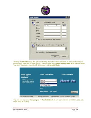 http://wWw.Hack.Cf Page 39
Thiết lập cho Stealther cũng đơn giản như thiết lập cho IE thôi. Show windows để mở cửa sổ chính của
chương trình, trong cửa số chính bạn có 3 lựa chọn trong mục Change Surfing Mode to để lựa chọn mode
"nặc dạnh" theo tôi lựa chọn tốt nhất là lựa chọn thứ 2 Strealth Mode.
Tiếp nữa bạn vào menu Proxy-engine --> View/Edit/Check để xem proxy list. Bạn có thể thêm, sửa, xoá,
check proxy để sử dụng.
 