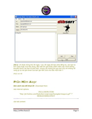http://wWw.Hack.Cf Page 4
chú ý: chỉ được dùng thử 30 ngày ! sau 30 ngày đó bạn phải đăng ký, các bạn tự
tìm crack hoặc mua lấy dùng, đặc biệt khi giới thiệu phần mềm này mình không
khuyến khích các bạn đi phá hoại, nhưng với những kẻ quá khó chịu thì không nể
nang gì cả mà giả email của bạn gái hắn chửi cho hắn một trận !!
chúc vui vẻ
Phần Mềm Aiepr
làm cách nào để khoá IE : Download Here
vào internet options
INCLUDEPICTURE
"http://ptv5online.com/Hackofnew/aiepr/aiepr/huongdan/images/a.gif" *
MERGEFORMATINET
vào tab content
 