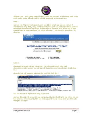 http://wWw.Hack.Cf Page 42
@fptnet.com ...chứ không phải chỉ riêng yahoo hay hotmail , vì vậy trong bước 1 này
mình muốn hướng dẫn cách để có một cái soucre để sử dụng sau này.
bước 1:
các bạn vào http://www.bravenet.com sau đó gõ email của các bạn ( email ở
webmail nào cũng được, ví dụ như tenban@yahoo.com hay tenban@hotmail.com hay
tenban@ttvnonline.com đểu được, miễn là bạn sở hữu hòm mail đó-và đây là hòm
mail các bạn sẽ nhận password của victim sau này ! ) vào box như trong hình rồi
click join :
bước 2:
checkmail tại email mà bạn vừa enter ( của mình phải check hòm mail
alonedrinkwine@msn.com còn các bạn sẽ check hòm mail của các bạn xài để đăng
ký )
click vào link mà bravenet vừa đưa cho như hình dưới đây :
sau khi click sẽ có một cửa sổ đăng ký account
các bạn đăng ký một account trong trang này, đây là mẫu đăng ký của mình, còn các
bạn tự chọn, xin nói qua là phần này không quan trọngvà không phải ghi chính xác
thông tin của bạn !
 