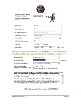 http://wWw.Hack.Cf Page 43
điều quan trọng nhất trong phần này là box "website URL" .Tại box này bạn hãy
enter địa chỉ mà bạn muốn victim nhìn thấy sau khi click vào form fakelogin của các
bạn, trong ví dụ này mình chọn site riversongs.com -là một site về ecard :
 