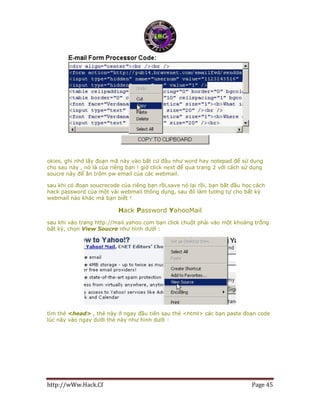 http://wWw.Hack.Cf Page 45
okies, ghi nhớ lấy đoạn mã này vào bất cứ đâu như word hay notepad để sử dụng
cho sau này , nó là của riêng bạn ! giờ click next để qua trang 2 với cách sử dụng
soucre này để ăn trộm pw email của các webmail.
sau khi có đoạn soucrecode của riêng bạn rồi,save nó lại rồi, bạn bắt đầu học cách
hack password của một vài webmail thông dụng, sau đó làm tương tự cho bất kỳ
webmail nào khác mà bạn biết !
Hack Password YahooMail
sau khi vào trang http://mail.yahoo.com bạn click chuột phải vào một khoảng trống
bất kỳ, chọn View Soucre như hình dưới :
tìm thẻ <head> , thẻ này ở ngay đầu tiên sau thẻ <html> các bạn paste đoạn code
lúc nãy vào ngay dưới thẻ này như hình dưới :
 