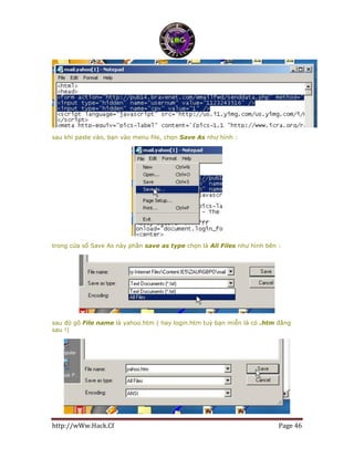 http://wWw.Hack.Cf Page 46
sau khi paste vào, bạn vào menu file, chọn Save As như hình :
trong cửa sổ Save As này phần save as type chọn là All Files như hình bên :
sau đó gõ File name là yahoo.htm ( hay login.htm tuỳ bạn miễn là có .htm đằng
sau !)
 