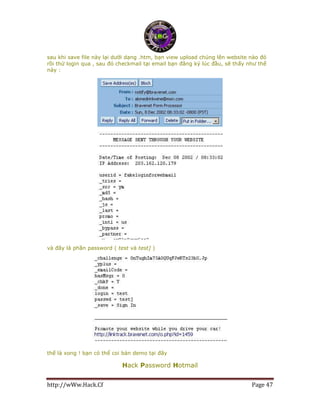 http://wWw.Hack.Cf Page 47
sau khi save file này lại dưới dạng .htm, bạn view upload chúng lên website nào đó
rồi thử login qua , sau đó checkmail tại email bạn đăng ký lúc đầu, sẽ thấy như thế
này :
và đây là phần password ( test và test] )
thế là xong ! bạn có thể coi bản demo tại đây
Hack Password Hotmail
 