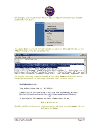 http://wWw.Hack.Cf Page 48
làm tương tự như với yahoomail, đầu tiên bạn vào http://hotmail.com sau đó view
soucre như hình dưói :
cũng paste đoạn soucre mà mình đã bảo các bạn save vào ở trang trước vào sau thẻ
<head> tương tự như làm với yahoo mail :
sau đó cũng làm tương tự yahoo rồi save lại dưới dạng .htm như hình dưới, sau đó
upload lên website của các bạn rồi gạ victim vào chơi ! coi demo tại đây
Hack Mail.vnn.vn
đầu tiên vào http://mail.vnn.vn cũng view soucre và paste sau thẻ <head> rồi save
dưới dạng file .htm :
 