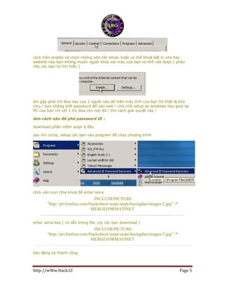 http://wWw.Hack.Cf Page 5
click trên enable và chọn những site cần khoá, hoặc có thể khoá bất kì site hay
website nào bạn không muốn người khác xài máy của bạn có thể vào được ( phần
này các bạn tự tìm hiểu )
khi gặp phải trò đùa này của 1 người nào đó trên máy tính của bạn thì thật là khó
chịu ! bạn không biết password để vào web ! chả nhẽ setup lại windows hay gost lại
PC của bạn chỉ với 1 trò đùa cỏn con đó ! tìm cách giải quyết vậy !
làm cách nào để phá password IE :
download phần mềm aiepr ở đây
sau khi unzip, setup các bạn vào program để chạy chương trình
click vào icon chìa khoá để enter seria
INCLUDEPICTURE
"http://ptv5online.com/Hackofnew/aiepr/aiepr/huongdan/images/2.jpg" *
MERGEFORMATINET
enter seria key ( có sẵn trong file .zip các bạn download )
INCLUDEPICTURE
"http://ptv5online.com/Hackofnew/aiepr/aiepr/huongdan/images/3.jpg" *
MERGEFORMATINET
báo đăng ký thành công
 