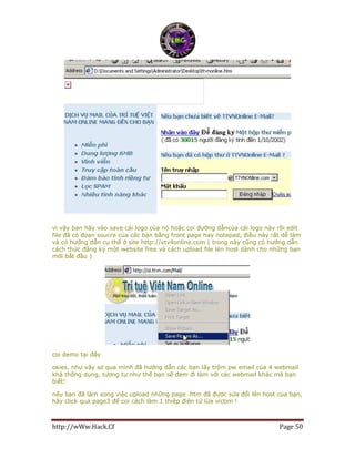 http://wWw.Hack.Cf Page 50
vì vậy bạn hãy vào save cái logo của nó hoặc coi đường dẫncủa cái logo này rồi edit
file đã có đoạn soucre của các bạn bằng front page hay notepad, điều này rất dễ làm
và có hướng dẫn cụ thể ở site http://vtv4online.com ( trong này cũng có hướng dẫn
cách thức đăng ký một website free và cách upload file lên host dành cho những bạn
mới bắt đầu )
coi demo tại đây
okies, như vậy sơ qua mình đã hướng dẫn các bạn lấy trộm pw email của 4 webmail
khá thông dụng, tương tự như thế bạn sẽ đem đi làm với các webmail khác mà bạn
biết!
nếu bạn đã làm xong việc upload những page .htm đã được sửa đổi lên host của bạn,
hãy click qua page3 để coi cách làm 1 thiệp điện tử lừa victim !
 