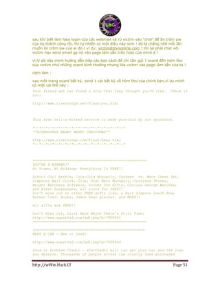 http://wWw.Hack.Cf Page 51
sau khi biết làm fake login của các webmail và rủ victim vào "chơi" để ăn trôm pw
của họ thành công rồi, thì tự nhiên có một điều nảy sinh ! đó là chẳng nhẽ mỗi lần
muốn ăn trộm pw của ai đó ( ví du: victim@ttvnonline.com ) thì lại phải chat với
victim hay send email gạ nó vào page làm sẵn trên host của mình à !
vì lý dó này mình hướng dẫn tiếp các bạn cách để chỉ cần gửi 1 ecard đến hòm thư
của victim như những ecard bình thường nhưng lừa victim vào page làm sẵn của ta !
cách làm :
vao một trang ecard bất kỳ, send 1 cái bất kỳ về hòm thư của chính bạn,ví dụ mình
có một cái thế này :
Your friend anh lan found a site that they thought you'd like. Check it
out:
http://www.riversongs.net/Flash/you.html
This free tell-a-friend service is made possible by our sponsors:
*~~*~~*~~*~~*~~*~~*~~*~~*~~*~~*~~*~~*~~*~~*
**RIVERSONGS BEARY MERRY CHRISTMAS**
http://www.riversongs.com/Flash/bmas.html
*~~*~~*~~*~~*~~*~~*~~*~~*~~*~~*~~*~~*~~*~~*
=====================================================
YOU’RE A WINNER!!
No Scams, No Kidding- Everything Is FREE!!
School Cool Barbie, Coca-Cola Monopoly, Yankees vs. Mets Chess Set,
Simpsons Wall Clock, Clue, Star Wars Monopoly, Cordless Phones,
Weight Watchers Software, Scooby Doo Gifts, Curious George Watches,
and Biker Sunglasses, all yours for FREE!!
Don’t miss out on other FREE gifts like, a Bart Simpson Lunch Box,
Batman Comic Books, James Dean glasses, and MORE!!
All gifts are FREE!!
Don’t Miss Out, Click Here While There’s Still Time:
http://www.supertaf.com/adt.php?a=7608461
=====================================================
====================================================
NEED A CAR - New or Used?
http://www.supertaf.com/adt.php?a=7608460
Good or Problem Credit - eCarCredit will can get your car and the loan
you deserve. Thousands of people across the country have purchased
 
