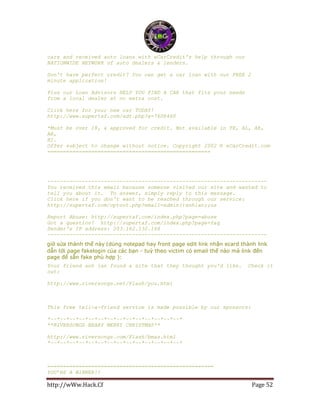 http://wWw.Hack.Cf Page 52
cars and received auto loans with eCarCredit's help through our
NATIONWIDE NETWORK of auto dealers & lenders.
Don't have perfect credit? You can get a car loan with our FREE 2
minute application!
Plus our Loan Advisors HELP YOU FIND A CAR that fits your needs
from a local dealer at no extra cost.
Click here for your new car TODAY!
http://www.supertaf.com/adt.php?a=7608460
*Must be over 18, & approved for credit. Not available in TX, AL, AK,
AR,
HI.
Offer subject to change without notice. Copyright 2002 © eCarCredit.com
====================================================
----------------------------------------------------------------------
You received this email because someone visited our site and wanted to
tell you about it. To answer, simply reply to this message.
Click here if you don't want to be reached through our service:
http://supertaf.com/optout.php?email=admin()anhlan;;us
Report Abuse: http://supertaf.com/index.php?page=abuse
Got a question? http://supertaf.com/index.php?page=faq
Sender's IP address: 203.162.132.168
----------------------------------------------------------------------
giờ sửa thành thế này (dùng notepad hay front page edit link nhận ecard thành link
dẫn tới page fakelogin của các bạn - tuỳ theo victim có email thế nào mà link đến
page để sẵn fake phù hợp ):
Your friend anh lan found a site that they thought you'd like. Check it
out:
http://www.riversongs.net/Flash/you.html
This free tell-a-friend service is made possible by our sponsors:
*~~*~~*~~*~~*~~*~~*~~*~~*~~*~~*~~*~~*~~*~~*
**RIVERSONGS BEARY MERRY CHRISTMAS**
http://www.riversongs.com/Flash/bmas.html
*~~*~~*~~*~~*~~*~~*~~*~~*~~*~~*~~*~~*~~*~~*
=====================================================
YOU’RE A WINNER!!
 