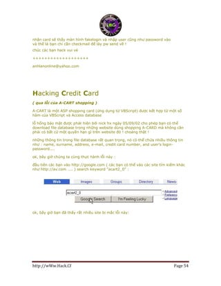 http://wWw.Hack.Cf Page 54
nhận card sẽ thấy màn hình fakelogin và nhập user cũng như password vào
và thế là bạn chỉ cần checkmail để láy pw send về !
chúc các bạn hack vui vẻ
+++++++++++++++++++
anhlanonline@yahoo.com
Hacking Credit Card
( qua lỗi của A-CART shopping )
A-CART là một ASP shopping card (ứng dụng từ VBScript) được kết hợp từ một số
hàm của VBScript và Access database
lỗ hổng bảo mật được phát hiện bởi nick hx ngày 05/09/02 cho phép bạn có thể
download file database trong những website dùng shopping A-CARD mà không cần
phải có bất cứ một quyền hạn gì trên website đó ! choáng thật !
những thông tin trong file database rất quan trọng, nó có thể chứa nhiều thông tin
như : name, surname, address, e-mail, credit card number, and user's login-
password....
ok, bây giờ chúng ta cùng thực hành lỗi này :
đầu tiên các bạn vào http://google.com ( các bạn có thể vào các site tìm kiếm khác
như http://av.com .... ) search keyword "acart2_0" :
ok, bây giờ bạn đã thấy rất nhiều site bị mắc lỗi này:
 