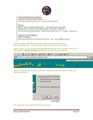 http://wWw.Hack.Cf Page 55
do kinh nghiệm mình khuyên các bạn nên chọn những site có dạng
http://url/acart2_0/ ví dụ site http://www.coolrob.com/cart/acart2_0
okies, các bạn có tin rằng mình đownload được file mdb của nó không? không tin à?
thử gõ thêm /acart2_0.mdb vào đằng sau url trên như hình dưới coi !
ngay khi click go! các bạn thấy xuất hiện thông báo save hoặc open file mdb này !
thành công rồi đó !
nhìn màn hình download mới thích thú làm sao !
 