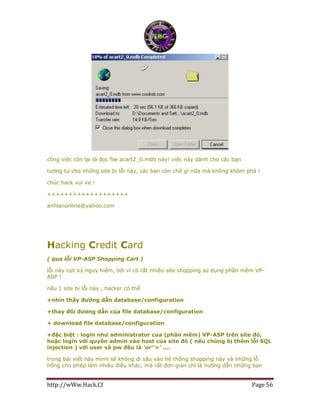 http://wWw.Hack.Cf Page 56
công việc còn lại là đọc file acart2_0.mdb này! việc này dành cho các bạn
tương tự cho những site bị lỗi này, các bạn còn chờ gì nữa mà không khám phá !
chúc hack vui ve !
+++++++++++++++++++
anhlanonline@yahoo.com
Hacking Credit Card
( qua lỗi VP-ASP Shopping Cart )
lỗi này cực kỳ nguy hiểm, bởi vì có rất nhiều sỉte shopping sủ dụng phần mềm VP-
ASP !
nếu 1 site bị lỗi này , hacker có thể
+nhìn thấy đường dẫn database/configuration
+thay đổi đương dẫn của file database/configuration
+ download file database/configuration
+đặc biệt : login như administrator của (phần mềm) VP-ASP trên site đó,
hoặc login với quyền admin vào host của site đó ( nếu chúng bị thêm lỗi SQL
injection ) với user và pw đều là 'or''=' ....
trong bài viết này mình sẽ không đi sâu vào hệ thống shopping này và những lỗ
hổng cho phép làm nhiều điều khác, mà rất đơn giản chỉ là hướng dẫn những bạn
 
