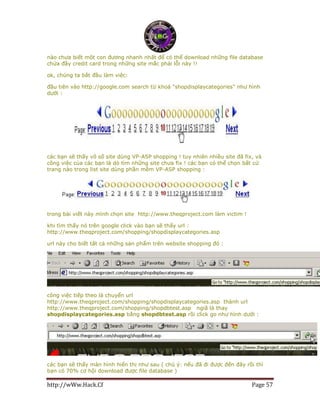http://wWw.Hack.Cf Page 57
nào chưa biết một con đương nhanh nhất để có thể download những file database
chứa đầy credit card trong những site mắc phải lỗi này !!
ok, chúng ta bắt đầu làm việc:
đầu tiên vào http://google.com search từ khoá "shopdisplaycategories" như hình
dưới :
các bạn sẽ thấy vô số site dùng VP-ASP shopping ! tuy nhiên nhiều site đã fix, và
công việc của các bạn là dò tìm những site chưa fix ! các bạn có thể chọn bất cứ
trang nào trong list site dùng phần mềm VP-ASP shopping :
trong bài viết này mình chọn site http://www.theqproject.com làm victim !
khi tìm thấy nó trên google click vào bạn sẽ thấy url :
http://www.theqproject.com/shopping/shopdisplaycategories.asp
url này cho biết tất cả những sản phẩm trên website shopping đó :
công việc tiếp theo là chuyển url
http://www.theqproject.com/shopping/shopdisplaycategories.asp thành url
http://www.theqproject.com/shopping/shopdbtest.asp ngiã là thay
shopdisplaycategories.asp bằng shopdbtest.asp rồi click go như hình dưới :
các bạn sẽ thấy màn hình hiển thị như sau ( chú ý: nếu đã đi được đến đây rồi thì
bạn có 70% cơ hội download được file database )
 
