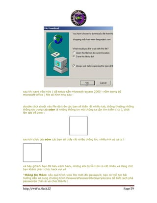 http://wWw.Hack.Cf Page 59
sau khi save vào máy ( đã setup sẵn microsoft-access 2000 - nằm trong bộ
microsoft-office ) file có hình như sau :
double click chuột vào file db trên các bạn sẽ thấy rất nhiều tab, thông thường những
thông tin trong tab oder là những thông tin mà chúng ta cần tìm kiếm ( cc ), click
lên tab để view :
sau khi click tab oder các bạn sẽ thấy rất nhiều thông tin, nhiều khi có cả cc !
và bây giờ khi bạn đã hiểu cách hack, những site bị lỗi trên có rất nhiều và đang chờ
bạn khám phá ! chúc hack vui vẻ
*thông tin thêm: nếu quá trình view file mdb đòi password, bạn có thể đọc bài
hướng dẫn sử dụng chương trinh PasswarePasswordRecoveryAccess để biết cách phá
passwordo thân ái và chúc thành c
 