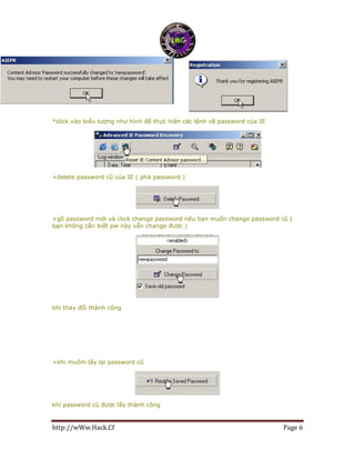 http://wWw.Hack.Cf Page 6
*click vào biểu tượng như hình để thực hiện các lệnh về password của IE
+delete password cũ của IE ( phá password )
+gõ password mới và click change password nếu bạn muốn change password cũ (
bạn không cần biết pw này vẫn change được )
khi thay đổi thành công
+khi muốm lấy lại password cũ
khi password cũ được lấy thành công
 