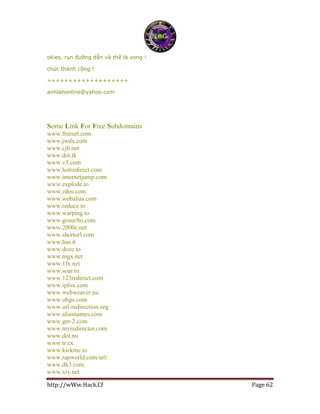 http://wWw.Hack.Cf Page 62
okies, run đường dẫn và thế là xong !
chúc thành công !
+++++++++++++++++++
anhlanonline@yahoo.com
Some Link For Free Subdomains
www.freeurl.com
www.jwdx.com
www.cjb.net
www.dot.tk
www.v3.com
www.hotredirect.com
www.internetjump.com
www.explode.to
www.zdos.com
www.webalias.com
www.reduce.to
www.warping.to
www.gosurfto.com
www.2000c.net
www.shorturl.com
www.has.it
www.doze.to
www.nigx.net
www.1fx.net
www.soar.to
www.123redirect.com
www.ipfox.com
www.webweaver.nu
www.ohgo.com
www.url-redirection.org
www.aliasnames.com
www.get-2.com
www.myredirector.com
www.dot.nu
www.tr.cx
www.kickme.to
www.rapworld.com/url/
www.dk3.com
www.xiy.net
 
