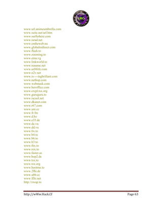 http://wWw.Hack.Cf Page 63
www.url.animeumbrella.com
www.suite.net/url.htm
www.surftohere.com
www.israd.net
www.ontheweb.nu
www.globalredirect.com
www.flash.to
www.zooming.to
www.emu.vg
www.linkworld.to
www.rename.net
www.url4life.com
www.n2v.net
www.is----ingbrillant.com
www.nethop.com
www.webmask.com
www.heroffice.com
www.crcpl.tsx.org
www.guruguru.to
www.iscool.net
www.dkanet.com
www.r67.com
www.uni.cc
www.fr.fm
www.d.bz
www.e33.de
www.de.vu
www.dd.vu
www.6x.to
www.b4.to
www.b6.to
www.h3.to
www.thx.to
www.rox.to
www.faster.as
www.hop2.de
www.tsx.to
www.tsx.org
www.bootme.to
www.2fbi.de
www.ubb.cc
www.IDz.net
http://zwap.to
 
