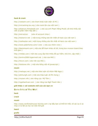 http://wWw.Hack.Cf Page 65
hack & crack
http://vieteam.com ( site tham khảo toàn diện về PC )
http://vncracking.tsx.org ( site crack lớn của việt nam )
http://phphuoc.htmedsoft.com ( site của anh Phạm Hồng Phước với khá nhiều bài
viết và phần mềm hấp dẫn )
http://end.at/acc (site về account chùa )
http://hackervn.net ( một trong những site lớn nhất về hack của việt nam )
http://viethacker.net ( một trong những site lớn nhất về hack của việt nam )
http://www.polarhome.com/~vicki ( site của nhóm vicki )
http://blackmoont.com ( một site để tham khảo về ibf, trong box invision board theo
thời gian )
http://mitdac.com ( một site cung cấp khá nhiều đồ quí hiếm, khó tìm, cập nhật )
http://binhnx2000.hypermart.net ( site của HKC )
http://hkcvn.com ( site mới của HKC )
http://toolzone.info ( một site tiếng việt về javascript )
music
http://matngoc.net ( một site thảo luận về nhóm Mắt Ngọc )
http://phihungfc.com ( một site thảo luận về Phi Hùng )
http://mytam.info ( site riêng của Mỹ Tâm )
http://ngothanhvan.com ( site riêng của Ngô Thanh Vân )
giới thiệu 1 vài website mới của các bạn vn
Some links of The Worl
hack
crack
music
http://www.rainforestmucsic-borneo.com ( tại đây bạn có thể tìm hiểu về các ca sĩ và
nhạc sĩ từ tất cả mọi nơi trên thế giới
heart
grafic
 