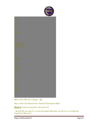 http://wWw.Hack.Cf Page 67
51-55
16
VISA
4
13, 16
AMEX
34
37
15
Diners Club/
Carte Blanche
300-305
36
38
14
Discover
6011
16
enRoute
2014
2149
15
JCB
3
16
JCB
2131
1800
15
5434-8434-2900-1033 (length = 16)
Đây có thể là thẻ MasterCard - National Westminster Bank
Bước 2: kiểm tra công thức Luhn (mod 10)
- lần lượt lấy các chữ số ở vị trí lẽ nếu lenght chẵn hoặc các chữ số ở vị trí chẵn nếu
length là lẽ nhân cho 2
 