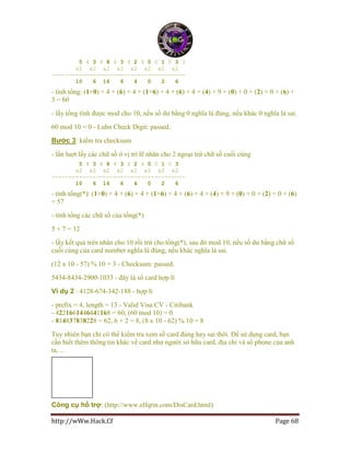 http://wWw.Hack.Cf Page 68
5 4 3 4 8 4 3 4 2 9 0 0 1 0 3 3
x2 x2 x2 x2 x2 x2 x2 x2
---------------------------------------
10 6 16 6 4 0 2 6
- tính tổng: (1+0) + 4 + (6) + 4 + (1+6) + 4 + (6) + 4 + (4) + 9 + (0) + 0 + (2) + 0 + (6) +
3 = 60
- lấy tổng tính được mod cho 10, nếu số dư bằng 0 nghĩa là đúng, nếu khác 0 nghĩa là sai.
60 mod 10 = 0 - Luhn Check Digit: passed.
Bước 3: kiểm tra checksum
- lần luợt lấy các chữ số ở vị trí lẽ nhân cho 2 ngoại trừ chữ số cuối cùng
5 4 3 4 8 4 3 4 2 9 0 0 1 0 3
x2 x2 x2 x2 x2 x2 x2 x2
---------------------------------------
10 6 16 6 4 0 2 6
- tính tổng(*): (1+0) + 4 + (6) + 4 + (1+6) + 4 + (6) + 4 + (4) + 9 + (0) + 0 + (2) + 0 + (6)
= 57
- tính tổng các chữ số của tổng(*)
5 + 7 = 12
- lấy kết quả trên nhân cho 10 rồi trừ cho tổng(*), sau đó mod 10, nếu số dư bằng chữ số
cuối cùng của card number nghĩa là đúng, nếu khác nghĩa là sai.
(12 x 10 - 57) % 10 = 3 - Checksum: passed.
5434-8434-2900-1033 - đây là số card hợp lí
Ví dụ 2 : 4128-674-342-188 - hợp lí
- prefix = 4, length = 13 - Valid Visa CV - Citibank
- 4221661446441168 = 60, (60 mod 10) = 0
- 814837838228 = 62, 6 + 2 = 8, (8 x 10 - 62) % 10 = 8
Tuy nhiên bạn chỉ có thể kiểm tra xem số card đúng hay sai thôi. Để sử dụng card, bạn
cần biết thêm thông tin khác về card như người sở hữu card, địa chỉ và số phone của anh
ta, ...
Công cụ hổ trợ: (http://www.elfqrin.com/DisCard.html)
 