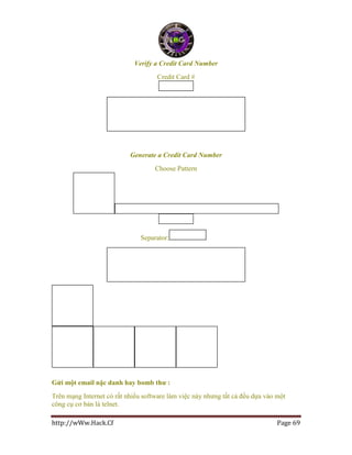 http://wWw.Hack.Cf Page 69
Verify a Credit Card Number
Credit Card #
Generate a Credit Card Number
Choose Pattern
Separator:
Gửi một email nặc danh hay bomb thư :
Trên mạng Internet có rất nhiều software làm việc này nhưng tất cả đều dựa vào một
công cụ cơ bản là telnet.
 