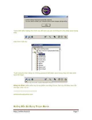 http://wWw.Hack.Cf Page 7
*click trên biếu tượng như hình sau để xem các pw và thông tin cho phép save trong
máy
màn hình hiển thị
*cuối cùng là chức năng coi những password đã được save trong máy khi bạn click
save khi login
thông tin thêm: phần mềm này là sản phẩm của hãng Elcom, bản này đã được mua sẵn
cho bạn. chúc vui vẻ
+++++++++++++++++++
anhlanonline@yahoo.com
Hướng Dẫn Sử Dụng Trojan Barok
 