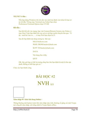 http://wWw.Hack.Cf Page 70
TELNET ở đâu :
Nếu bạn dùng Windows thì chỉ cần vào start/run đánh vào telnet là bạn có
nó rồi đấy !Trong mục Terminal của Telnet bạn chọn
Preferences/Terminal Option chọn VT100
Bắt đầu :
Sau khi kết nối vào mạng, bạn vào Connect/Remote System của Telnet, ở
mục Host Type bạn đánh tên của server mà bạn muốn chuyển thư qua : Ví
dụ : mail.hn.vnn.vn , .....ở mục Port bạn chọn là 25.
Sau đó bạn đánh nội dung tương tự như sau :
HELO bellcore.com
MAIL FROM:hacker@hack.com
RCPT TO:hacker@hack.com
DATA
Nội dung thư ở đây
QUIT
OK, bây giờ bạn có thể tin tưởng rằng bức thư bạn đánh là một lá thư nặc
danh, không ai biết bạn gửi cả !
Chúc các bạn thành công.
BÀI HỌC #2
NVH (c)
Xâm nhập PC khác khi đang Online :
Thông thường một hacker trước khi xâm nhập máy tính, thường cố gắng cài một Trojan
mở cổng để xâm nhập, nổi tiếng nhất là Trojan Back orffice.
 
