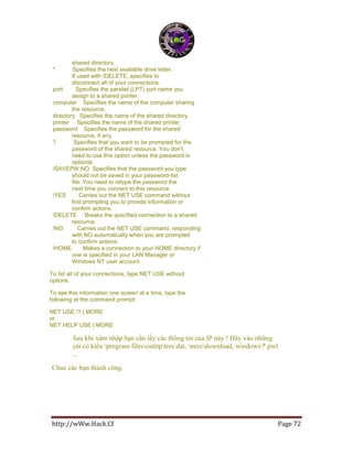 http://wWw.Hack.Cf Page 72
shared directory.
* Specifies the next available drive letter.
If used with /DELETE, specifies to
disconnect all of your connections.
port Specifies the parallel (LPT) port name you
assign to a shared printer.
computer Specifies the name of the computer sharing
the resource.
directory Specifies the name of the shared directory.
printer Specifies the name of the shared printer.
password Specifies the password for the shared
resource, if any.
? Specifies that you want to be prompted for the
password of the shared resource. You don't
need to use this option unless the password is
optional.
/SAVEPW:NO Specifies that the password you type
should not be saved in your password-list
file. You need to retype the password the
next time you connect to this resource.
/YES Carries out the NET USE command without
first prompting you to provide information or
confirm actions.
/DELETE Breaks the specified connection to a shared
resource.
/NO Carries out the NET USE command, responding
with NO automatically when you are prompted
to confirm actions.
/HOME Makes a connection to your HOME directory if
one is specified in your LAN Manager or
Windows NT user account.
To list all of your connections, type NET USE without
options.
To see this information one screen at a time, type the
following at the command prompt:
NET USE /? | MORE
or
NET HELP USE | MORE
Sau khi xâm nhập bạn cần lấy các thông tin của IP này ! Hãy vào những
cái có kiểu program filescutètptree.dat, mircdownload, windows*.pwl
...
Chuc các bạn thành công.
 