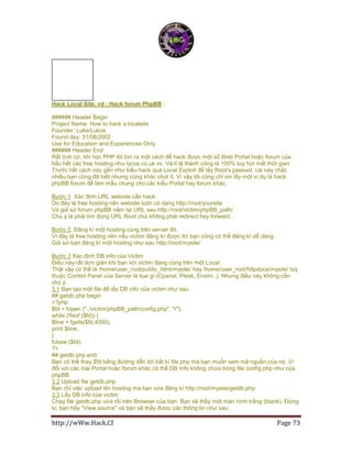 http://wWw.Hack.Cf Page 73
Hack Local Site, vd : Hack forum PhpBB :
###### Header Begin
Project Name: How to hack a localsite
Founder: Luke/Lukos
Found day: 31/08/2002
Use for Education and Experiences Only
###### Header End
Rất tình cờ, khi học PHP tôi tìm ra một cách để hack được một số Web Portal hoặc forum của
hầu hết các free hosting như lycos.co.uk vv. Và tỉ lệ thành công là 100% tuy hơi mất thời gian
Trước hết cách này gần như kiểu hack qua Local Exploit để lấy Root's passwd, cái này chắc
nhiều bạn cũng đã biết nhưng cũng khác chút ít. Vì vậy tôi cũng chỉ xin lấy một ví dụ là hack
phpBB forum để làm mẫu chung cho các kiểu Portal hay forum khác.
Bước 1. Xác định URL website cần hack.
Do đây là free hosting nên website luôn có dạng http://root/yoursite
Và giả sử forum phpBB nằm tại URL sau http://root/victim/phpBB_path/
Chú ý là phải tìm đúng URL Root chứ không phải redirect hay forward ..
Bước 2. Đăng kí một hosting cùng trên server đó.
Vì đây là free hosting nên nếu victim đăng kí được thì bạn cũng có thể đăng kí dễ dàng
Giả sử bạn đăng kí một hosting như sau http://root/mysite/
Bước 3 Xác định DB info của Victim
Điều này rất dơn giản khi bạn với victim đang cùng trên một Local
Thật vậy có thể là /home/user_root/public_html/mysite/ hay /home/user_root/httpdocs/mysite/ tuỳ
thuộc Control Panel của Server là lọai gì (Cpanel, Plesk, Enxim..). Nhưng điều này không cần
chú ý.
3.1 Bạn tạo một file để lấy DB info của victim như sau
## getdb.php begin
<?php
$fd = fopen ("../victim/phpBB_path/config.php", "r");
while (!feof ($fd)) {
$line = fgets($fd,4000);
print $line;
}
fclose ($fd);
?>
## getdb.php end
Bạn có thể thay $fd bằng đường dẫn tới bất kì file php mà bạn muốn xem mã nguồn của nó. Vì
đối với các loại Portal hoặc forum khác có thể DB Info không chứa trong file config.php như của
phpBB
3.2 Upload file getdb.php
Bạn chỉ việc upload lên hosting mà bạn vừa đăng kí http://root/mysite/getdb.php
3.3 Lấy DB info của victim
Chạy file getdb.php vừa rồi trên Browser của bạn. Bạn sẽ thấy một màn hình trắng (blank). Đừng
lo, bạn hãy "View source" và bạn sẽ thấy được các thông tin như sau :
 