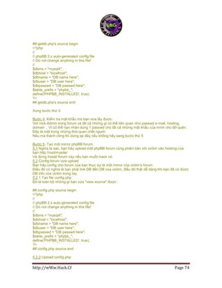 http://wWw.Hack.Cf Page 74
## getdb.php's source begin
<?php
//
// phpBB 2.x auto-generated config file
// Do not change anything in this file!
//
$dbms = "mysql4";
$dbhost = "localhost";
$dbname = "DB name here";
$dbuser = "DB user here";
$dbpasswd = "DB passwd here";
$table_prefix = "phpbb_";
define('PHPBB_INSTALLED', true);
?>
## getdb.php's source end
Xong bước thứ 3
Bước 4. Kiểm tra mật khẩu mà bạn vừa lấy được.
Với nick Admin trong forum và tất cả những gì có thể liên quan như passwd e-mail, hosting,
domain .. Vì có thể nạn nhân dùng 1 passwd cho tất cả những mật khẩu của mình cho đỡ quên.
Đây là một trong những thói quen chết người
Nếu mà thành công thì dừng tại đây nếu không hãy sang bước thứ 5
Bước 5. Tạo một mirror phpBB forum.
5.1 Nghĩa là sao, bạn hãy upload một phpBB forum cùng phiên bản với victim vào hosting của
bạn http://root/mysite/
Và đừng Install forum này nếu bạn muốn hack nó.
5.2 Config forum vừa upload
Bạn hãy config cho forum của bạn thực sự là một mirror của victim's forum.
Điều đó có nghĩa là bạn phải link DB đến DB của victim, điều đó thật dễ dàng khi bạn đã có được
DB info của victim trong tay.
5.2.1 Tạo file config.php
Đó là toàn bộ những gì bạn vừa "view source" được :
## config.php source begin
<?php
//
// phpBB 2.x auto-generated config file
// Do not change anything in this file!
//
$dbms = "mysql4";
$dbhost = "localhost";
$dbname = "DB name here";
$dbuser = "DB user here";
$dbpasswd = "DB passwd here";
$table_prefix = "phpbb_";
define('PHPBB_INSTALLED', true);
?>
## config.php source end
5.2.2 Upload config.php
 
