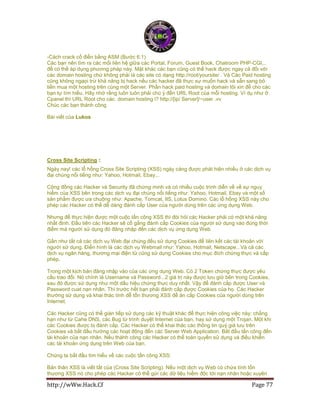 http://wWw.Hack.Cf Page 77
-Cách crack cổ điển bằng ASM (Bước 6.1)
Các bạn nên tìm ra các mối liên hệ giữa các Portal, Forum, Guest Book, Chatroom PHP-CGI,..
để có thể áp dụng phương pháp này. Mặt khác các bạn cũng có thể hack được ngay cả đối với
các domain hosting chứ không phải là các site có dạng http://root/yoursite/ . Và Các Paid hosting
cũng không ngaọi trừ khả năng bị hack nếu các hacker đã thực sự muốn hack và sẵn sang bỏ
tiền mua một hosting trên cùng một Server. Phần hack paid hosting và domain tôi xin để cho các
bạn tự tìm hiểu. Hãy nhớ rằng luôn luôn phải chú ý đến URL Root của mỗi hosting. Ví dụ như ở
Cpanel thì URL Root cho các domain hosting l? http://[ip/ Server]/~user .vv
Chúc các bạn thành công
Bài viết của Lukos
Cross Site Scripting :
Ngày nay! các lỗ hổng Cross Site Scripting (XSS) ngày càng được phát hiện nhiều ở các dịch vụ
đại chúng nổi tiếng như: Yahoo, Hotmail, Ebay...
Cộng đồng các Hacker và Security đã chứng minh và có nhiều cuộc trình diễn về về sự nguy
hiểm của XSS bên trong các dịch vụ đại chúng nổi tiếng như: Yahoo, Hotmail, Ebay và một số
sản phẩm được ưa chuộng như: Apache, Tomcat, IIS, Lotus Domino. Các lỗ hổng XSS này cho
phép các Hacker có thể dễ dàng đánh cắp User của người dùng trên các ứng dụng Web.
Nhưng để thực hiện được một cuộc tấn công XSS thì đòi hỏi các Hacker phải có một khả năng
nhất định. Đầu tiên các Hacker sẽ cố gắng đánh cắp Cookies của người sử dụng vào đúng thời
điểm mà người sử dụng đó đăng nhập đến các dịch vụ ứng dụng Web.
Gần như tất cả các dịch vụ Web đại chúng đều sử dụng Cookies để liên kết các tài khoản với
người sử dụng. Điển hình là các dịch vụ Webmail như: Yahoo, Hotmail, Netscape...Và cả các
dịch vụ ngân hàng, thương mại điện tử cũng sử dụng Cookies cho mục đích chứng thực và cấp
phép.
Trong một kịch bản đăng nhập vào của các ứng dụng Web. Có 2 Token chứng thực được yêu
cầu trao đổi. Nó chính là Username và Password...2 giá trị này được lưu giữ bên trong Cookies,
sau đó được sử dụng như một dấu hiệu chứng thực duy nhất. Vậy để đánh cắp được User và
Password cuat nạn nhân. Thì trước hết bạn phải đánh cắp được Cookies của họ. Các Hacker
thường sử dụng và khai thác tính dễ tổn thương XSS để ăn cắp Cookies của người dùng trên
Internet.
Các Hacker cũng có thể gián tiếp sử dụng các kỹ thuật khác để thực hiện công việc này: chẳng
hạn như từ Cahe DNS, các Bug từ trình duyệt Internet của bạn, hay sử dụng một Trojan. Một khi
các Cookies được bị đánh cắp. Các Hacker có thể khai thác các thông tin quý giá lưu trên
Cookies và bắt đầu hướng các hoạt động đến các Server Web Application. Bắt đầu tấn công đến
tài khoản của nạn nhân. Nếu thàhh công các Hacker có thể toàn quyền sử dụng và điều khiển
các tài khoản ứng dụng trên Web của bạn.
Chúng ta bắt đầu tìm hiểu về các cuộc tấn công XSS:
Bản thân XSS là viết tắt của (Cross Site Scripting). Nếu một dịch vụ Web có chứa tính tổn
thương XSS nó cho phép các Hacker có thể gửi các dữ liệu hiểm độc tới nạn nhân hoặc xuyên
 